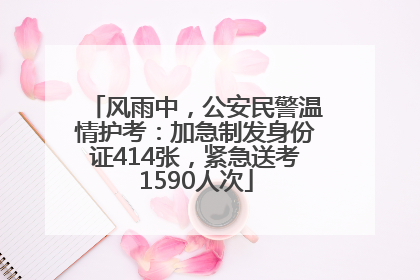 风雨中，公安民警温情护考：加急制发身份证414张，紧急送考1590人次