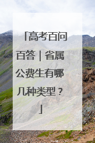 高考百问百答｜省属公费生有哪几种类型？