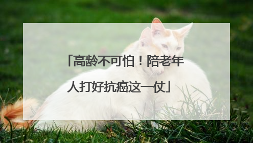 高龄不可怕！陪老年人打好抗癌这一仗