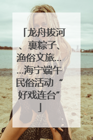龙舟拔河、裹粽子、渔俗文旅……海宁端午民俗活动“好戏连台”
