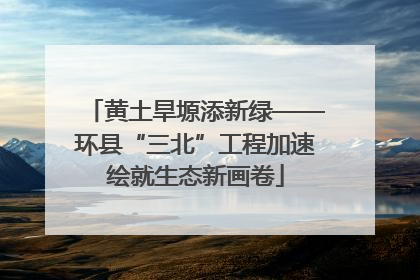 黄土旱塬添新绿——环县“三北”工程加速绘就生态新画卷