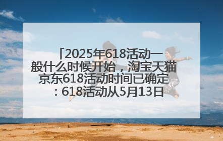 2025年618活动一般什么时候开始，淘宝天猫京东618活动时间已确定：618活动从5月13日开始到6月20日结束