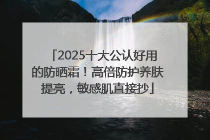 2025十大公认好用的防晒霜！高倍防护养肤提亮，敏感肌直接抄
