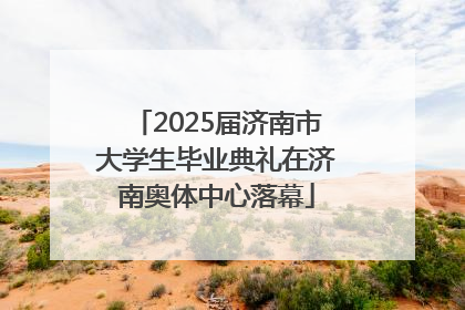 2025届济南市大学生毕业典礼在济南奥体中心落幕